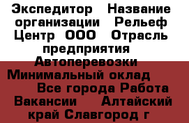 Экспедитор › Название организации ­ Рельеф-Центр, ООО › Отрасль предприятия ­ Автоперевозки › Минимальный оклад ­ 30 000 - Все города Работа » Вакансии   . Алтайский край,Славгород г.